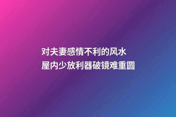 对夫妻感情不利的风水 屋内少放利器破镜难重圆